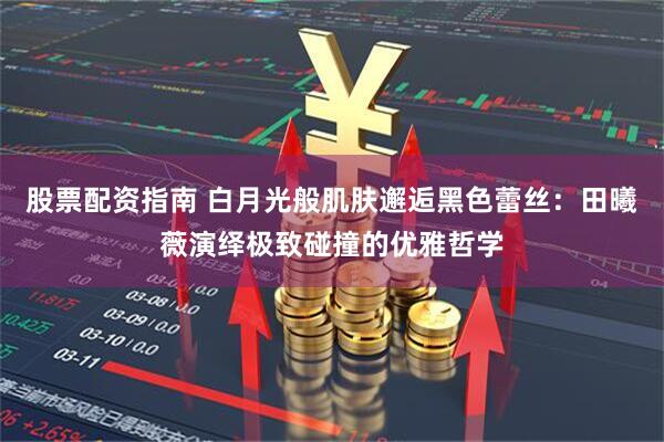 股票配资指南 白月光般肌肤邂逅黑色蕾丝：田曦薇演绎极致碰撞的优雅哲学
