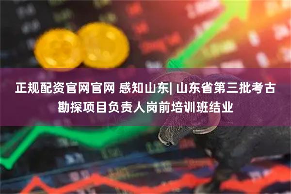正规配资官网官网 感知山东| 山东省第三批考古勘探项目负责人岗前培训班结业