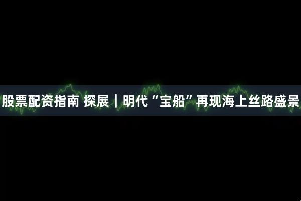 股票配资指南 探展｜明代“宝船”再现海上丝路盛景