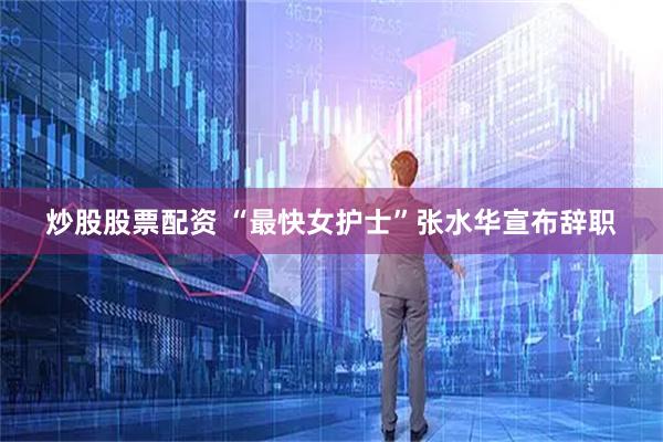 炒股股票配资 “最快女护士”张水华宣布辞职
