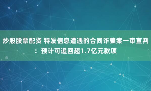 炒股股票配资 特发信息遭遇的合同诈骗案一审宣判：预计可追回超1.7亿元款项