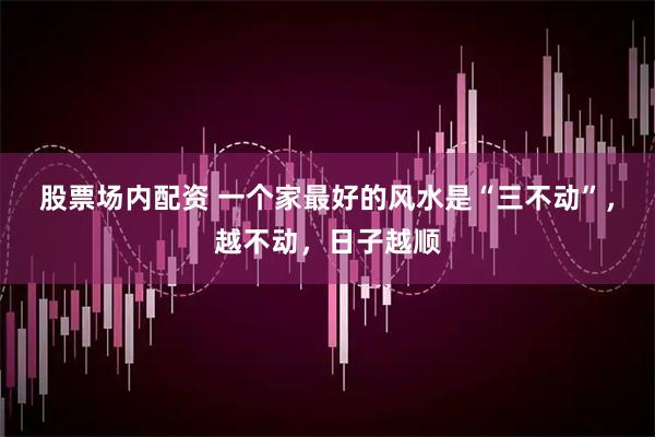 股票场内配资 一个家最好的风水是“三不动”，越不动，日子越顺
