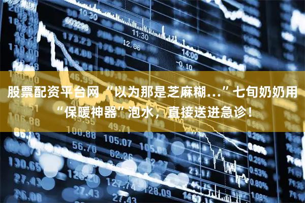 股票配资平台网 “以为那是芝麻糊…”七旬奶奶用“保暖神器”泡水，直接送进急诊！