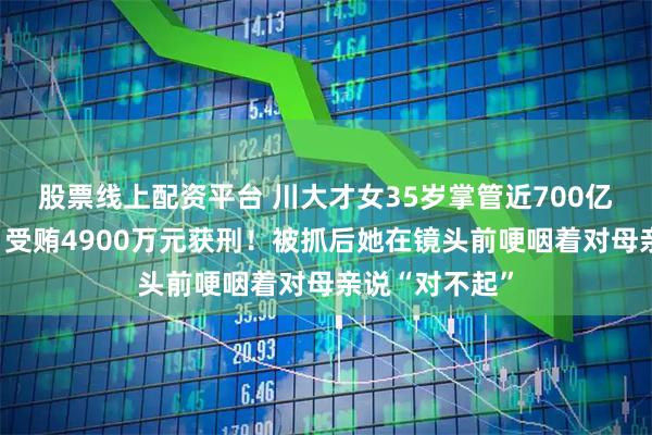 股票线上配资平台 川大才女35岁掌管近700亿元国有资产，受贿4900万元获刑！被抓后她在镜头前哽咽着对母亲说“对不起”