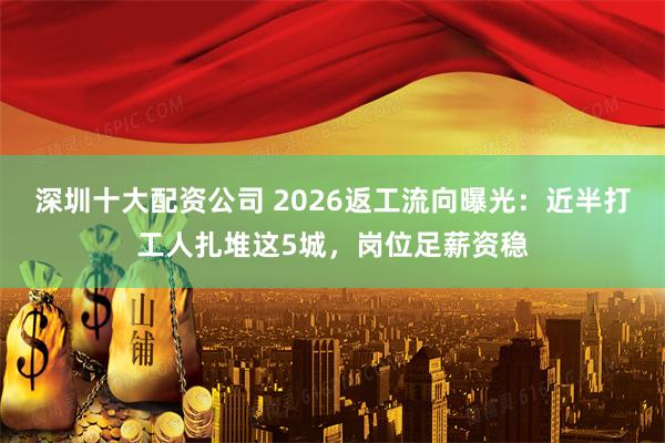 深圳十大配资公司 2026返工流向曝光：近半打工人扎堆这5城，岗位足薪资稳