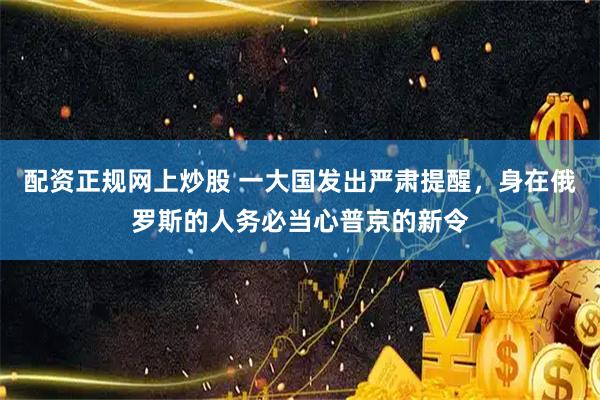 配资正规网上炒股 一大国发出严肃提醒，身在俄罗斯的人务必当心普京的新令