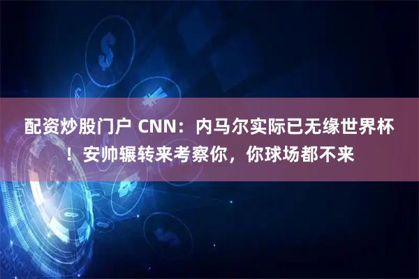 配资炒股门户 CNN：内马尔实际已无缘世界杯！安帅辗转来考察你，你球场都不来