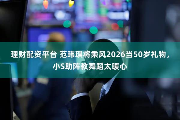 理财配资平台 范玮琪将乘风2026当50岁礼物，小S助阵教舞蹈太暖心