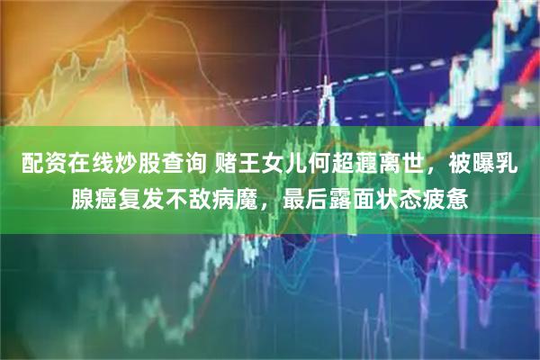 配资在线炒股查询 赌王女儿何超蕸离世，被曝乳腺癌复发不敌病魔，最后露面状态疲惫