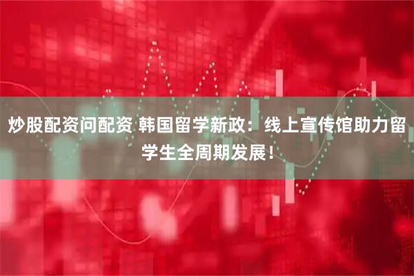 炒股配资问配资 韩国留学新政：线上宣传馆助力留学生全周期发展！