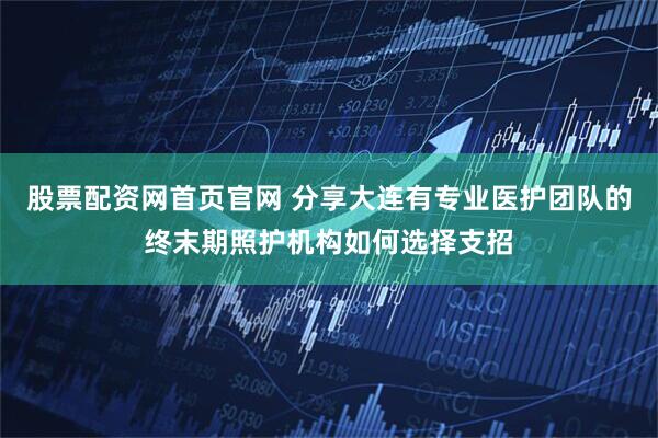 股票配资网首页官网 分享大连有专业医护团队的终末期照护机构如何选择支招