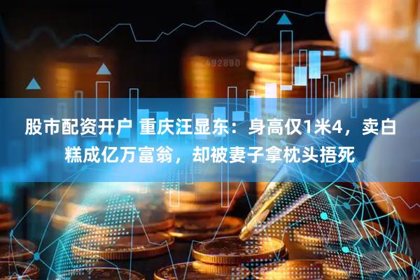 股市配资开户 重庆汪显东：身高仅1米4，卖白糕成亿万富翁，却被妻子拿枕头捂死