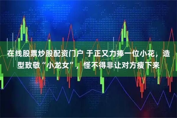 在线股票炒股配资门户 于正又力捧一位小花，造型致敬“小龙女”，怪不得非让对方瘦下来