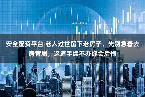 安全配资平台 老人过世留下老房子，先别急着去房管局，这道手续不办你会后悔