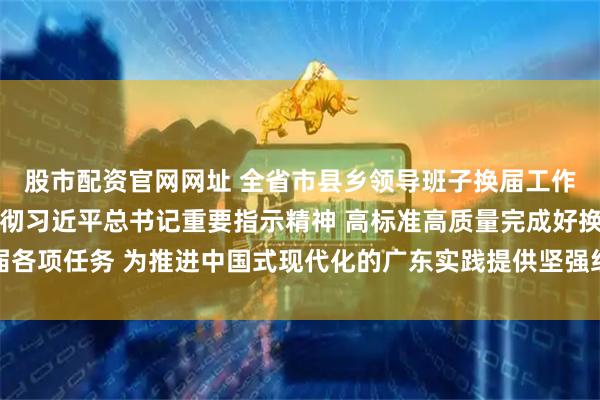 股市配资官网网址 全省市县乡领导班子换届工作会议召开 认真学习贯彻习近平总书记重要指示精神 高标准高质量完成好换届各项任务 为推进中国式现代化的广东实践提供坚强组织保证 黄坤明出席并讲话