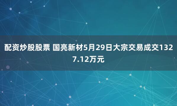 配资炒股股票 国亮新材5月29日大宗交易成交1327.12万元