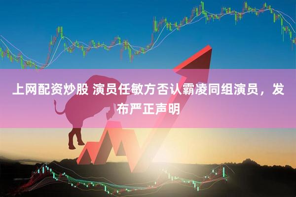 上网配资炒股 演员任敏方否认霸凌同组演员，发布严正声明