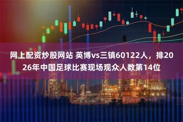 网上配资炒股网站 英博vs三镇60122人，排2026年中国足球比赛现场观众人数第14位