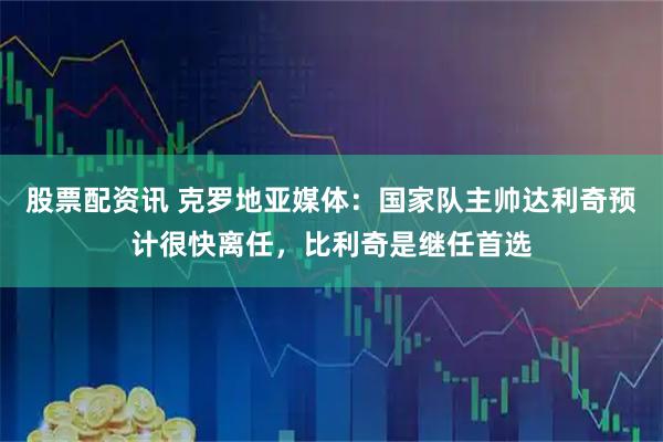 股票配资讯 克罗地亚媒体：国家队主帅达利奇预计很快离任，比利奇是继任首选