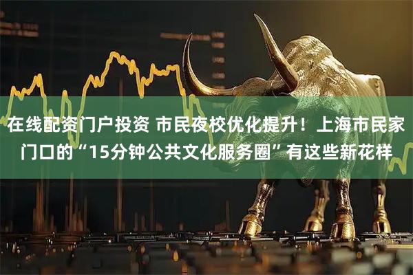 在线配资门户投资 市民夜校优化提升！上海市民家门口的“15分钟公共文化服务圈”有这些新花样