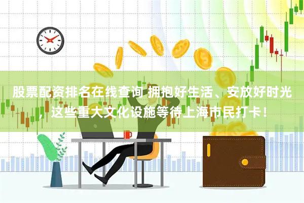 股票配资排名在线查询 拥抱好生活、安放好时光，这些重大文化设施等待上海市民打卡！